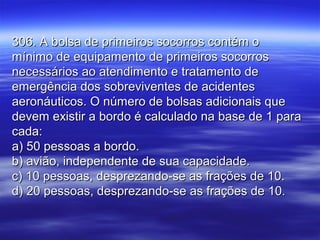 306. A bolsa de primeiros socorros contém o306. A bolsa de primeiros socorros contém o
mínimo de equipamento de primeiros socorrosmínimo de equipamento de primeiros socorros
necessários ao atendimento e tratamento denecessários ao atendimento e tratamento de
emergência dos sobreviventes de acidentesemergência dos sobreviventes de acidentes
aeronáuticos. O número de bolsas adicionais queaeronáuticos. O número de bolsas adicionais que
devem existir a bordo é calculado na base de 1 paradevem existir a bordo é calculado na base de 1 para
cada:cada:
a) 50 pessoas a bordo.a) 50 pessoas a bordo.
b) avião, independente de sua capacidade.b) avião, independente de sua capacidade.
c) 10 pessoas, desprezando-se as frações de 10.c) 10 pessoas, desprezando-se as frações de 10.
d) 20 pessoas, desprezando-se as frações de 10.d) 20 pessoas, desprezando-se as frações de 10.
 