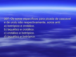 307. Os soros específicos para picada de cascavel307. Os soros específicos para picada de cascavel
e de urutu são respectivamente, soros anti:e de urutu são respectivamente, soros anti:
a) botrópico e crotálico.a) botrópico e crotálico.
b) laquético e crotálico.b) laquético e crotálico.
c) crotálico e botrópico.c) crotálico e botrópico.
d) laquético e botrópico.d) laquético e botrópico.
 
