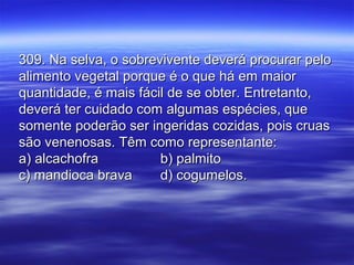 309. Na selva, o sobrevivente deverá procurar pelo309. Na selva, o sobrevivente deverá procurar pelo
alimento vegetal porque é o que há em maioralimento vegetal porque é o que há em maior
quantidade, é mais fácil de se obter. Entretanto,quantidade, é mais fácil de se obter. Entretanto,
deverá ter cuidado com algumas espécies, quedeverá ter cuidado com algumas espécies, que
somente poderão ser ingeridas cozidas, pois cruassomente poderão ser ingeridas cozidas, pois cruas
são venenosas. Têm como representante:são venenosas. Têm como representante:
a) alcachofraa) alcachofra b) palmitob) palmito
c) mandioca bravac) mandioca brava d) cogumelos.d) cogumelos.
 