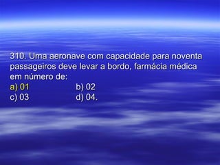 310. Uma aeronave com capacidade para noventa310. Uma aeronave com capacidade para noventa
passageiros deve levar a bordo, farmácia médicapassageiros deve levar a bordo, farmácia médica
em número de:em número de:
a) 01a) 01 b) 02b) 02
c) 03c) 03 d) 04.d) 04.
 