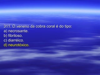 311. O veneno da cobra coral é do tipo:311. O veneno da cobra coral é do tipo:
a) necrosante.a) necrosante.
b) fibriloso.b) fibriloso.
c) diarréico.c) diarréico.
d) neurotóxico.d) neurotóxico.
 