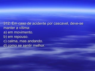 312. Em caso de acidente por cascavel, deve-se312. Em caso de acidente por cascavel, deve-se
manter a vítima:manter a vítima:
a) em movimento.a) em movimento.
b) em repouso.b) em repouso.
c) calma, mas andando.c) calma, mas andando.
d) como se sentir melhor.d) como se sentir melhor.
 
