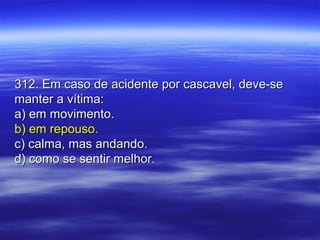 312. Em caso de acidente por cascavel, deve-se312. Em caso de acidente por cascavel, deve-se
manter a vítima:manter a vítima:
a) em movimento.a) em movimento.
b) em repouso.b) em repouso.
c) calma, mas andando.c) calma, mas andando.
d) como se sentir melhor.d) como se sentir melhor.
 