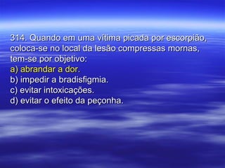 314. Quando em uma vítima picada por escorpião,314. Quando em uma vítima picada por escorpião,
coloca-se no local da lesão compressas mornas,coloca-se no local da lesão compressas mornas,
tem-se por objetivo:tem-se por objetivo:
a) abrandar a dor.a) abrandar a dor.
b) impedir a bradisfigmia.b) impedir a bradisfigmia.
c) evitar intoxicações.c) evitar intoxicações.
d) evitar o efeito da peçonha.d) evitar o efeito da peçonha.
 