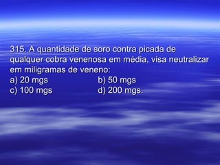 315. A quantidade de soro contra picada de315. A quantidade de soro contra picada de
qualquer cobra venenosa em média, visa neutralizarqualquer cobra venenosa em média, visa neutralizar
em miligramas de veneno:em miligramas de veneno:
a) 20 mgsa) 20 mgs b) 50 mgsb) 50 mgs
c) 100 mgsc) 100 mgs d) 200 mgs.d) 200 mgs.
 