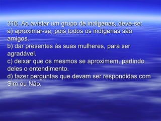 316. Ao avistar um grupo de indígenas, deve-se:316. Ao avistar um grupo de indígenas, deve-se:
a) aproximar-se, pois todos os indígenas sãoa) aproximar-se, pois todos os indígenas são
amigos.amigos.
b) dar presentes às suas mulheres, para serb) dar presentes às suas mulheres, para ser
agradável.agradável.
c) deixar que os mesmos se aproximem, partindoc) deixar que os mesmos se aproximem, partindo
deles o entendimento.deles o entendimento.
d) fazer perguntas que devam ser respondidas comd) fazer perguntas que devam ser respondidas com
Sim ou Não.Sim ou Não.
 