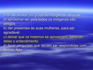 316. Ao avistar um grupo de indígenas, deve-se:316. Ao avistar um grupo de indígenas, deve-se:
a) aproximar-se, pois todos os indígenas sãoa) aproximar-se, pois todos os indígenas são
amigos.amigos.
b) dar presentes às suas mulheres, para serb) dar presentes às suas mulheres, para ser
agradável.agradável.
c) deixar que os mesmos se aproximem, partindoc) deixar que os mesmos se aproximem, partindo
deles o entendimento.deles o entendimento.
d) fazer perguntas que devam ser respondidas comd) fazer perguntas que devam ser respondidas com
Sim ou Não.Sim ou Não.
 