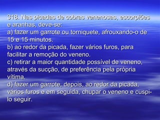 318. Nas picadas de cobras venenosas, escorpiões318. Nas picadas de cobras venenosas, escorpiões
e aranhas, deve-se:e aranhas, deve-se:
a) fazer um garrote ou torniquete, afrouxando-o dea) fazer um garrote ou torniquete, afrouxando-o de
15 e 15 minutos.15 e 15 minutos.
b) ao redor da picada, fazer vários furos, parab) ao redor da picada, fazer vários furos, para
facilitar a remoção do veneno.facilitar a remoção do veneno.
c) retirar a maior quantidade possível de veneno,c) retirar a maior quantidade possível de veneno,
através da sucção, de preferência pela própriaatravés da sucção, de preferência pela própria
vítima.vítima.
d) fazer um garrote, depois, ao redor da picada,d) fazer um garrote, depois, ao redor da picada,
vários furos e em seguida, chupar o veneno e cuspi-vários furos e em seguida, chupar o veneno e cuspi-
lo seguir.lo seguir.
 