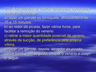 318. Nas picadas de cobras venenosas, escorpiões318. Nas picadas de cobras venenosas, escorpiões
e aranhas, deve-se:e aranhas, deve-se:
a) fazer um garrote ou torniquete, afrouxando-o dea) fazer um garrote ou torniquete, afrouxando-o de
15 e 15 minutos.15 e 15 minutos.
b) ao redor da picada, fazer vários furos, parab) ao redor da picada, fazer vários furos, para
facilitar a remoção do veneno.facilitar a remoção do veneno.
c) retirar a maior quantidade possível de veneno,c) retirar a maior quantidade possível de veneno,
através da sucção, de preferência pela própriaatravés da sucção, de preferência pela própria
vítima.vítima.
d) fazer um garrote, depois, ao redor da picada,d) fazer um garrote, depois, ao redor da picada,
vários furos e em seguida, chupar o veneno e cuspi-vários furos e em seguida, chupar o veneno e cuspi-
lo seguir.lo seguir.
 