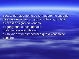 320. O garroteamento ou torniquete, no caso de320. O garroteamento ou torniquete, no caso de
picadas de cobras do grupo Bothrops, poderá:picadas de cobras do grupo Bothrops, poderá:
a) cessar a ação do veneno.a) cessar a ação do veneno.
b) gangrenar o local afetado.b) gangrenar o local afetado.
c) diminuir a ação da dor.c) diminuir a ação da dor.
d) salvar a vítima impedindo que o veneno sed) salvar a vítima impedindo que o veneno se
espalhe.espalhe.
 