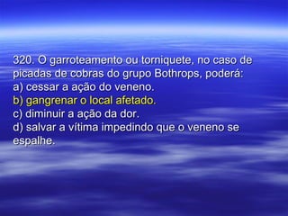 320. O garroteamento ou torniquete, no caso de320. O garroteamento ou torniquete, no caso de
picadas de cobras do grupo Bothrops, poderá:picadas de cobras do grupo Bothrops, poderá:
a) cessar a ação do veneno.a) cessar a ação do veneno.
b) gangrenar o local afetado.b) gangrenar o local afetado.
c) diminuir a ação da dor.c) diminuir a ação da dor.
d) salvar a vítima impedindo que o veneno sed) salvar a vítima impedindo que o veneno se
espalhe.espalhe.
 