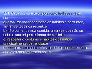 321. Quando, num acampamento indígena, deve-321. Quando, num acampamento indígena, deve-
se:se:
a) procurar conhecer todos os hábitos e costumes,a) procurar conhecer todos os hábitos e costumes,
visitando todos os recantos:visitando todos os recantos:
b) não comer de sua comida, uma vez que não seb) não comer de sua comida, uma vez que não se
sabe a sua origem e forma de ser feita.sabe a sua origem e forma de ser feita.
c) respeitar o costume e hábitos dos índios,c) respeitar o costume e hábitos dos índios,
principalmente, os religiosos.principalmente, os religiosos.
d) dar presentes aos índios, a todo o momento, parad) dar presentes aos índios, a todo o momento, para
que eles não se tornem hostis.que eles não se tornem hostis.
 
