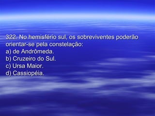 322. No hemisfério sul, os sobreviventes poderão322. No hemisfério sul, os sobreviventes poderão
orientar-se pela constelação:orientar-se pela constelação:
a) de Andrômeda.a) de Andrômeda.
b) Cruzeiro do Sul.b) Cruzeiro do Sul.
c) Ursa Maior.c) Ursa Maior.
d) Cassiopéia.d) Cassiopéia.
 
