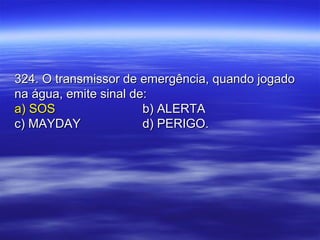 324. O transmissor de emergência, quando jogado324. O transmissor de emergência, quando jogado
na água, emite sinal de:na água, emite sinal de:
a) SOSa) SOS b) ALERTAb) ALERTA
c) MAYDAYc) MAYDAY d) PERIGO.d) PERIGO.
 