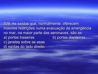 326. As saídas que, normalmente, oferecem326. As saídas que, normalmente, oferecem
maiores restrições numa evacuação de emergênciamaiores restrições numa evacuação de emergência
no mar, na maior parte das aeronaves, são as:no mar, na maior parte das aeronaves, são as:
a) portas traseirasa) portas traseiras b) portas dianteiras.b) portas dianteiras.
c) janelas sobre as asasc) janelas sobre as asas
d) saídas do lado direito.d) saídas do lado direito.
 