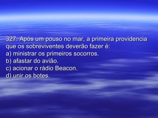 327. Após um pouso no mar, a primeira providencia327. Após um pouso no mar, a primeira providencia
que os sobreviventes deverão fazer é:que os sobreviventes deverão fazer é:
a) ministrar os primeiros socorros.a) ministrar os primeiros socorros.
b) afastar do avião.b) afastar do avião.
c) acionar o rádio Beacon.c) acionar o rádio Beacon.
d) unir os botes.d) unir os botes.
 