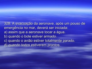 328. A evacuação da aeronave, após um pouso de328. A evacuação da aeronave, após um pouso de
emergência no mar, deverá ser iniciada:emergência no mar, deverá ser iniciada:
a) assim que a aeronave tocar a água.a) assim que a aeronave tocar a água.
b) quando o bote estiver armado.b) quando o bote estiver armado.
c) quando o avião estiver totalmente parado.c) quando o avião estiver totalmente parado.
d) quando todos estiverem prontos.d) quando todos estiverem prontos.
 