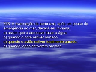 328. A evacuação da aeronave, após um pouso de328. A evacuação da aeronave, após um pouso de
emergência no mar, deverá ser iniciada:emergência no mar, deverá ser iniciada:
a) assim que a aeronave tocar a água.a) assim que a aeronave tocar a água.
b) quando o bote estiver armado.b) quando o bote estiver armado.
c) quando o avião estiver totalmente parado.c) quando o avião estiver totalmente parado.
d) quando todos estiverem prontos.d) quando todos estiverem prontos.
 