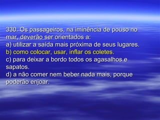 330. Os passageiros, na iminência de pouso no330. Os passageiros, na iminência de pouso no
mar, deverão ser orientados a:mar, deverão ser orientados a:
a) utilizar a saída mais próxima de seus lugares.a) utilizar a saída mais próxima de seus lugares.
b) como colocar, usar, inflar os coletes.b) como colocar, usar, inflar os coletes.
c) para deixar a bordo todos os agasalhos ec) para deixar a bordo todos os agasalhos e
sapatos.sapatos.
d) a não comer nem beber nada mais, porqued) a não comer nem beber nada mais, porque
poderão enjoar.poderão enjoar.
 