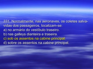 331. Normalmente, nas aeronaves, os coletes salva-331. Normalmente, nas aeronaves, os coletes salva-
vidas dos passageiros, localizam-se:vidas dos passageiros, localizam-se:
a) no armário do vestíbulo traseiro.a) no armário do vestíbulo traseiro.
b) nas galleys dianteira e traseira.b) nas galleys dianteira e traseira.
c) sob os assentos na cabine principal.c) sob os assentos na cabine principal.
d) sobre os assentos na cabine principal.d) sobre os assentos na cabine principal.
 