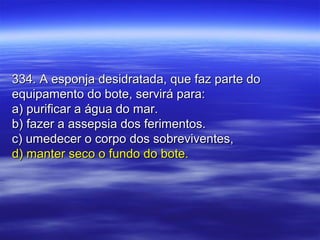 334. A esponja desidratada, que faz parte do334. A esponja desidratada, que faz parte do
equipamento do bote, servirá para:equipamento do bote, servirá para:
a) purificar a água do mar.a) purificar a água do mar.
b) fazer a assepsia dos ferimentos.b) fazer a assepsia dos ferimentos.
c) umedecer o corpo dos sobreviventes,c) umedecer o corpo dos sobreviventes,
d) manter seco o fundo do bote.d) manter seco o fundo do bote.
 