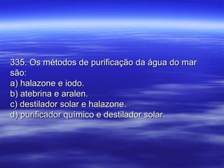 335. Os métodos de purificação da água do mar335. Os métodos de purificação da água do mar
são:são:
a) halazone e iodo.a) halazone e iodo.
b) atebrina e aralen.b) atebrina e aralen.
c) destilador solar e halazone.c) destilador solar e halazone.
d) purificador químico e destilador solar.d) purificador químico e destilador solar.
 