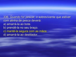 336. Quando for pescar, o sobrevivente que estiver336. Quando for pescar, o sobrevivente que estiver
com alinha de pesca deverá:com alinha de pesca deverá:
a) amarrá-la ao bote.a) amarrá-la ao bote.
b) prendê-la no seu braço.b) prendê-la no seu braço.
c) mantê-la segura com as mãos.c) mantê-la segura com as mãos.
d) amarrá-la ao destilador.d) amarrá-la ao destilador.
 