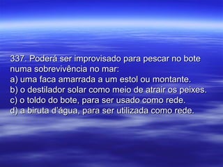 337. Poderá ser improvisado para pescar no bote337. Poderá ser improvisado para pescar no bote
numa sobrevivência no mar:numa sobrevivência no mar:
a) uma faca amarrada a um estol ou montante.a) uma faca amarrada a um estol ou montante.
b) o destilador solar como meio de atrair os peixes.b) o destilador solar como meio de atrair os peixes.
c) o toldo do bote, para ser usado como rede.c) o toldo do bote, para ser usado como rede.
d) a biruta d’água, para ser utilizada como rede.d) a biruta d’água, para ser utilizada como rede.
 
