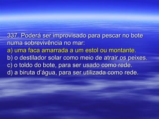 337. Poderá ser improvisado para pescar no bote337. Poderá ser improvisado para pescar no bote
numa sobrevivência no mar:numa sobrevivência no mar:
a) uma faca amarrada a um estol ou montante.a) uma faca amarrada a um estol ou montante.
b) o destilador solar como meio de atrair os peixes.b) o destilador solar como meio de atrair os peixes.
c) o toldo do bote, para ser usado como rede.c) o toldo do bote, para ser usado como rede.
d) a biruta d’água, para ser utilizada como rede.d) a biruta d’água, para ser utilizada como rede.
 