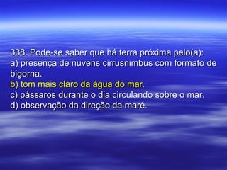 338. Pode-se saber que há terra próxima pelo(a):338. Pode-se saber que há terra próxima pelo(a):
a) presença de nuvens cirrusnimbus com formato dea) presença de nuvens cirrusnimbus com formato de
bigorna.bigorna.
b) tom mais claro da água do mar.b) tom mais claro da água do mar.
c) pássaros durante o dia circulando sobre o mar.c) pássaros durante o dia circulando sobre o mar.
d) observação da direção da maré.d) observação da direção da maré.
 