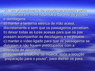 34. Um procedimento de segurança adotado pelos34. Um procedimento de segurança adotado pelos
comissários em vôos noturnos é durante os pousoscomissários em vôos noturnos é durante os pousos
e decolagens:e decolagens:
a) manter a lanterna elétrica de mão acesa,a) manter a lanterna elétrica de mão acesa,
discretamente e sem que os passageiros percebam.discretamente e sem que os passageiros percebam.
b) deixar todas as luzes acesas para que os paxb) deixar todas as luzes acesas para que os pax
possam acompanhar as decolagens e os pousos.possam acompanhar as decolagens e os pousos.
c) manter o vídeo ligado para que os passageiros sec) manter o vídeo ligado para que os passageiros se
distraiam e não fiquem preocupados com adistraiam e não fiquem preocupados com a
operação da aeronave.operação da aeronave.
d) aumentar o volume da música, após a locuçãod) aumentar o volume da música, após a locução
“preparação para o pouso”, para distrair os paxs.“preparação para o pouso”, para distrair os paxs.
 
