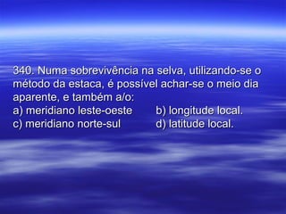 340. Numa sobrevivência na selva, utilizando-se o340. Numa sobrevivência na selva, utilizando-se o
método da estaca, é possível achar-se o meio diamétodo da estaca, é possível achar-se o meio dia
aparente, e também a/o:aparente, e também a/o:
a) meridiano leste-oestea) meridiano leste-oeste b) longitude local.b) longitude local.
c) meridiano norte-sulc) meridiano norte-sul d) latitude local.d) latitude local.
 