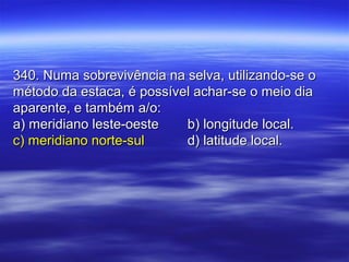 340. Numa sobrevivência na selva, utilizando-se o340. Numa sobrevivência na selva, utilizando-se o
método da estaca, é possível achar-se o meio diamétodo da estaca, é possível achar-se o meio dia
aparente, e também a/o:aparente, e também a/o:
a) meridiano leste-oestea) meridiano leste-oeste b) longitude local.b) longitude local.
c) meridiano norte-sulc) meridiano norte-sul d) latitude local.d) latitude local.
 