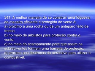 341. A melhor maneira de se construir uma fogueira,341. A melhor maneira de se construir uma fogueira,
de maneira eficiente e protegida do vento é:de maneira eficiente e protegida do vento é:
a) próximo a uma rocha ou de um anteparo feito dea) próximo a uma rocha ou de um anteparo feito de
tronco.tronco.
b) no meio de arbustos para proteção contra ob) no meio de arbustos para proteção contra o
vento.vento.
c) no meio do acampamento para que assim osc) no meio do acampamento para que assim os
sobreviventes formem uma barreira de proteção.sobreviventes formem uma barreira de proteção.
d) próximo aos destroços da aeronave para utilizar od) próximo aos destroços da aeronave para utilizar o
combustível.combustível.
 
