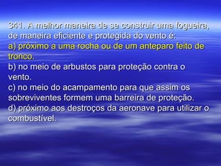 341. A melhor maneira de se construir uma fogueira,341. A melhor maneira de se construir uma fogueira,
de maneira eficiente e protegida do vento é:de maneira eficiente e protegida do vento é:
a) próximo a uma rocha ou de um anteparo feito dea) próximo a uma rocha ou de um anteparo feito de
tronco.tronco.
b) no meio de arbustos para proteção contra ob) no meio de arbustos para proteção contra o
vento.vento.
c) no meio do acampamento para que assim osc) no meio do acampamento para que assim os
sobreviventes formem uma barreira de proteção.sobreviventes formem uma barreira de proteção.
d) próximo aos destroços da aeronave para utilizar od) próximo aos destroços da aeronave para utilizar o
combustível.combustível.
 