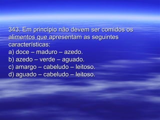 343. Em princípio não devem ser comidos os343. Em princípio não devem ser comidos os
alimentos que apresentam as seguintesalimentos que apresentam as seguintes
características:características:
a) doce – maduro – azedo.a) doce – maduro – azedo.
b) azedo – verde – aguado.b) azedo – verde – aguado.
c) amargo – cabeludo – leitoso.c) amargo – cabeludo – leitoso.
d) aguado – cabeludo – leitoso.d) aguado – cabeludo – leitoso.
 
