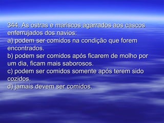 344. As ostras e mariscos agarrados aos cascos344. As ostras e mariscos agarrados aos cascos
enferrujados dos navios:enferrujados dos navios:
a) podem ser comidos na condição que forema) podem ser comidos na condição que forem
encontrados.encontrados.
b) podem ser comidos após ficarem de molho porb) podem ser comidos após ficarem de molho por
um dia, ficam mais saborosos.um dia, ficam mais saborosos.
c) podem ser comidos somente após terem sidoc) podem ser comidos somente após terem sido
cozidos.cozidos.
d) jamais devem ser comidos.d) jamais devem ser comidos.
 