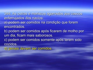344. As ostras e mariscos agarrados aos cascos344. As ostras e mariscos agarrados aos cascos
enferrujados dos navios:enferrujados dos navios:
a) podem ser comidos na condição que forema) podem ser comidos na condição que forem
encontrados.encontrados.
b) podem ser comidos após ficarem de molho porb) podem ser comidos após ficarem de molho por
um dia, ficam mais saborosos.um dia, ficam mais saborosos.
c) podem ser comidos somente após terem sidoc) podem ser comidos somente após terem sido
cozidos.cozidos.
d) jamais devem ser comidos.d) jamais devem ser comidos.
 