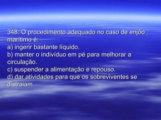 348. O procedimento adequado no caso de enjôo348. O procedimento adequado no caso de enjôo
marítimo é:marítimo é:
a) ingerir bastante líquido.a) ingerir bastante líquido.
b) manter o indivíduo em pé para melhorar ab) manter o indivíduo em pé para melhorar a
circulação.circulação.
c) suspender a alimentação e repouso.c) suspender a alimentação e repouso.
d) dar atividades para que os sobreviventes sed) dar atividades para que os sobreviventes se
distraiam.distraiam.
 