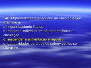 348. O procedimento adequado no caso de enjôo348. O procedimento adequado no caso de enjôo
marítimo é:marítimo é:
a) ingerir bastante líquido.a) ingerir bastante líquido.
b) manter o indivíduo em pé para melhorar ab) manter o indivíduo em pé para melhorar a
circulação.circulação.
c) suspender a alimentação e repouso.c) suspender a alimentação e repouso.
d) dar atividades para que os sobreviventes sed) dar atividades para que os sobreviventes se
distraiam.distraiam.
 
