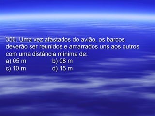 350. Uma vez afastados do avião, os barcos350. Uma vez afastados do avião, os barcos
deverão ser reunidos e amarrados uns aos outrosdeverão ser reunidos e amarrados uns aos outros
com uma distância mínima de:com uma distância mínima de:
a) 05 ma) 05 m b) 08 mb) 08 m
c) 10 mc) 10 m d) 15 md) 15 m
 