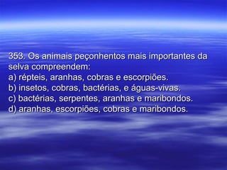353. Os animais peçonhentos mais importantes da353. Os animais peçonhentos mais importantes da
selva compreendem:selva compreendem:
a) répteis, aranhas, cobras e escorpiões.a) répteis, aranhas, cobras e escorpiões.
b) insetos, cobras, bactérias, e águas-vivas.b) insetos, cobras, bactérias, e águas-vivas.
c) bactérias, serpentes, aranhas e maribondos.c) bactérias, serpentes, aranhas e maribondos.
d) aranhas, escorpiões, cobras e maribondos.d) aranhas, escorpiões, cobras e maribondos.
 