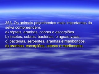 353. Os animais peçonhentos mais importantes da353. Os animais peçonhentos mais importantes da
selva compreendem:selva compreendem:
a) répteis, aranhas, cobras e escorpiões.a) répteis, aranhas, cobras e escorpiões.
b) insetos, cobras, bactérias, e águas-vivas.b) insetos, cobras, bactérias, e águas-vivas.
c) bactérias, serpentes, aranhas e maribondos.c) bactérias, serpentes, aranhas e maribondos.
d) aranhas, escorpiões, cobras e maribondos.d) aranhas, escorpiões, cobras e maribondos.
 