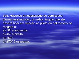 354. Havendo a necessidade do comissário354. Havendo a necessidade do comissário
permanecer no solo, o melhor ângulo que elepermanecer no solo, o melhor ângulo que ele
deverá ficar em relação ao piloto do helicóptero dedeverá ficar em relação ao piloto do helicóptero de
resgate é:resgate é:
a) 70º à esquerda.a) 70º à esquerda.
b) 45º à direita.b) 45º à direita.
c) 180ºc) 180º
d) 270º à esquerda.d) 270º à esquerda.
 