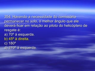 354. Havendo a necessidade do comissário354. Havendo a necessidade do comissário
permanecer no solo, o melhor ângulo que elepermanecer no solo, o melhor ângulo que ele
deverá ficar em relação ao piloto do helicóptero dedeverá ficar em relação ao piloto do helicóptero de
resgate é:resgate é:
a) 70º à esquerda.a) 70º à esquerda.
b) 45º à direita.b) 45º à direita.
c) 180ºc) 180º
d) 270º à esquerda.d) 270º à esquerda.
 