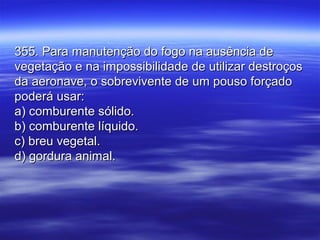 355. Para manutenção do fogo na ausência de355. Para manutenção do fogo na ausência de
vegetação e na impossibilidade de utilizar destroçosvegetação e na impossibilidade de utilizar destroços
da aeronave, o sobrevivente de um pouso forçadoda aeronave, o sobrevivente de um pouso forçado
poderá usar:poderá usar:
a) comburente sólido.a) comburente sólido.
b) comburente líquido.b) comburente líquido.
c) breu vegetal.c) breu vegetal.
d) gordura animal.d) gordura animal.
 