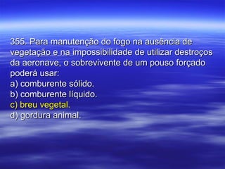 355. Para manutenção do fogo na ausência de355. Para manutenção do fogo na ausência de
vegetação e na impossibilidade de utilizar destroçosvegetação e na impossibilidade de utilizar destroços
da aeronave, o sobrevivente de um pouso forçadoda aeronave, o sobrevivente de um pouso forçado
poderá usar:poderá usar:
a) comburente sólido.a) comburente sólido.
b) comburente líquido.b) comburente líquido.
c) breu vegetal.c) breu vegetal.
d) gordura animal.d) gordura animal.
 
