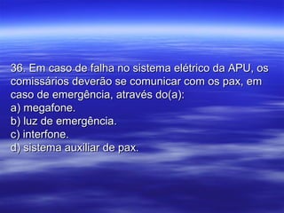 36. Em caso de falha no sistema elétrico da APU, os36. Em caso de falha no sistema elétrico da APU, os
comissários deverão se comunicar com os pax, emcomissários deverão se comunicar com os pax, em
caso de emergência, através do(a):caso de emergência, através do(a):
a) megafone.a) megafone.
b) luz de emergência.b) luz de emergência.
c) interfone.c) interfone.
d) sistema auxiliar de pax.d) sistema auxiliar de pax.
 