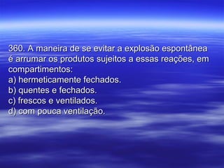 360. A maneira de se evitar a explosão espontânea360. A maneira de se evitar a explosão espontânea
é arrumar os produtos sujeitos a essas reações, emé arrumar os produtos sujeitos a essas reações, em
compartimentos:compartimentos:
a) hermeticamente fechados.a) hermeticamente fechados.
b) quentes e fechados.b) quentes e fechados.
c) frescos e ventilados.c) frescos e ventilados.
d) com pouca ventilação.d) com pouca ventilação.
 