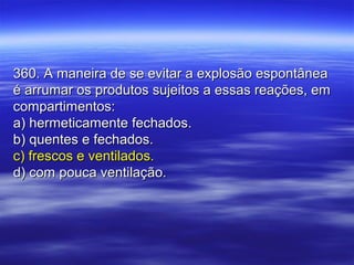 360. A maneira de se evitar a explosão espontânea360. A maneira de se evitar a explosão espontânea
é arrumar os produtos sujeitos a essas reações, emé arrumar os produtos sujeitos a essas reações, em
compartimentos:compartimentos:
a) hermeticamente fechados.a) hermeticamente fechados.
b) quentes e fechados.b) quentes e fechados.
c) frescos e ventilados.c) frescos e ventilados.
d) com pouca ventilação.d) com pouca ventilação.
 
